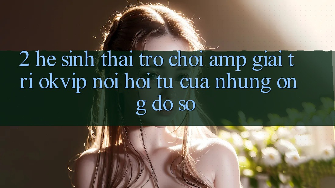 2. Hệ Sinh Thái Trò chơi & Giải Trí OKVIP: Nơi Hội Tụ Của Những “Ông Đồ sộ” 2. Hệ Sinh Thái Trò chơi & Giải Trí OKVIP: Nơi Hội Tụ Của Những “Ông Đồ sộ”