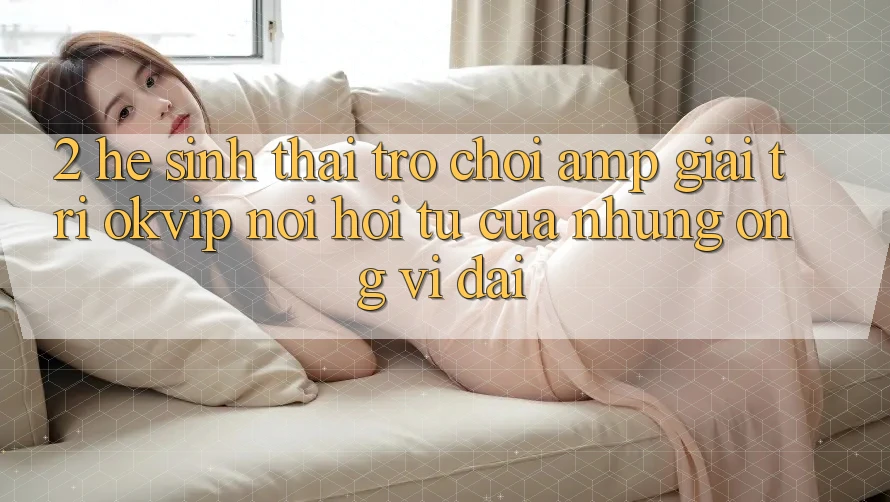 2. Hệ Sinh Thái Trò chơi &amp; Giải Trí OKVIP: Nơi Hội Tụ Của Những “Ông Vĩ đại”