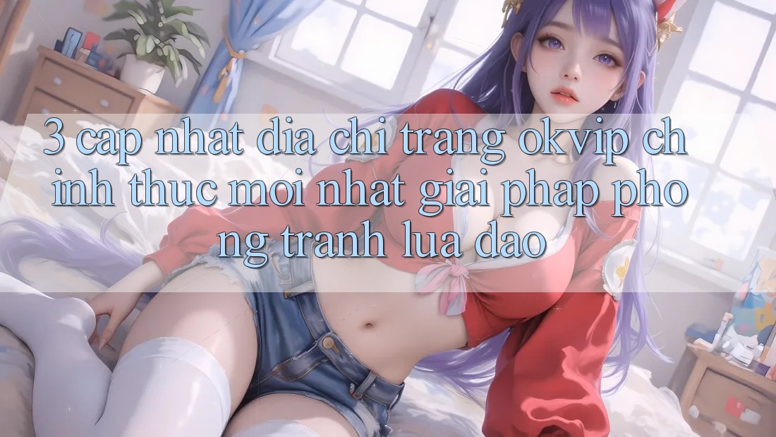 3. Cập Nhật Địa chỉ trang OKVIP Chính Thức Mới Nhất: Giải Pháp Phòng Tránh Lừa Đảo