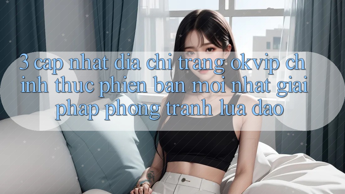 3. Cập Nhật Địa chỉ trang OKVIP Chính Thức Phiên bản mới Nhất: Giải Pháp Phòng Tránh Lừa Đảo