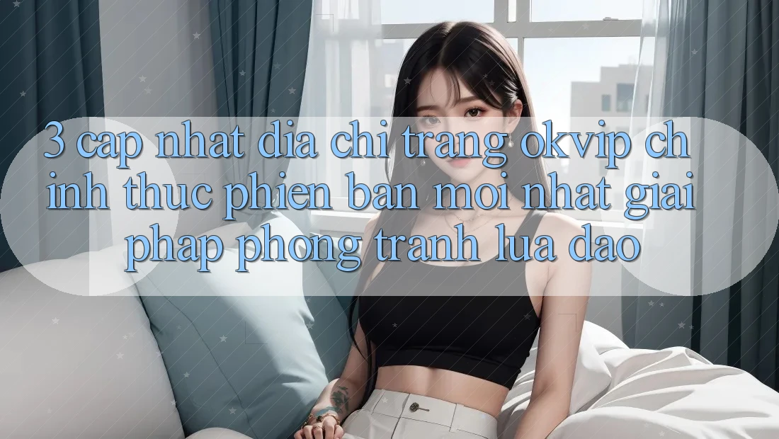 3. Cập Nhật Địa chỉ trang OKVIP Chính Thức Phiên bản mới Nhất: Giải Pháp Phòng Tránh Lừa Đảo