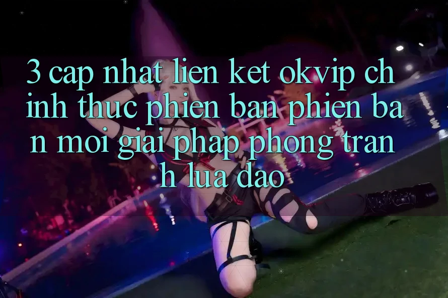 3. Cập Nhật Liên kết OKVIP Chính Thức Phiên bản phiên bản mới: Giải Pháp Phòng Tránh Lừa Đảo