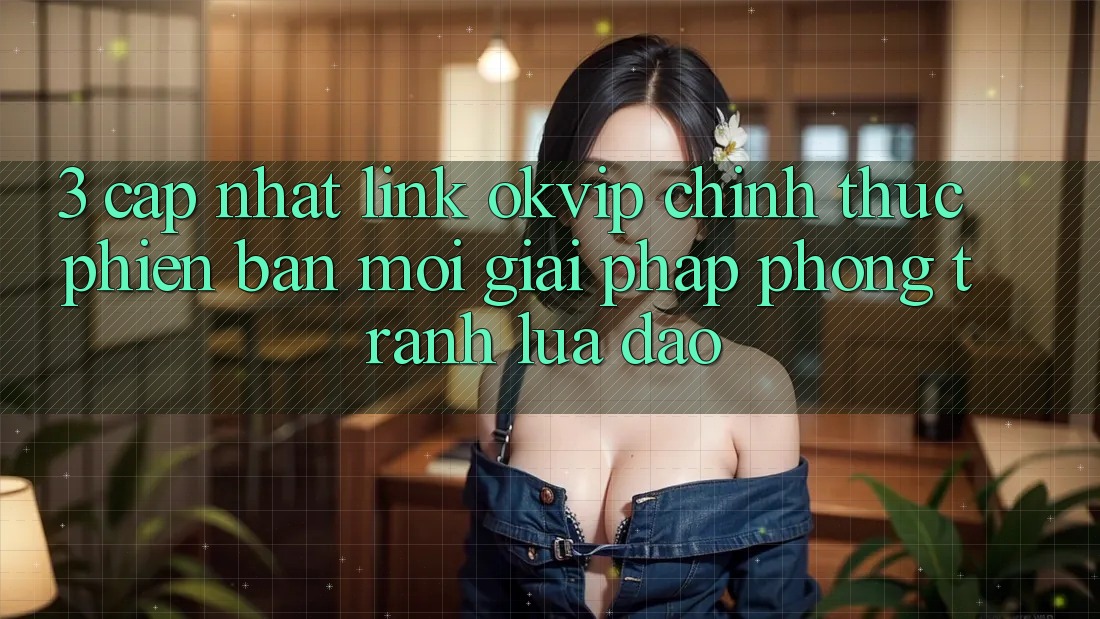 3. Cập Nhật Link OKVIP Chính Thức Phiên bản mới: Giải Pháp Phòng Tránh Lừa Đảo