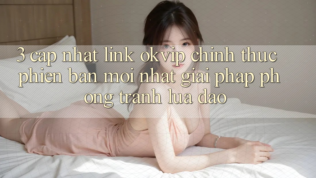 3. Cập Nhật Link OKVIP Chính Thức Phiên bản mới Nhất: Giải Pháp Phòng Tránh Lừa Đảo