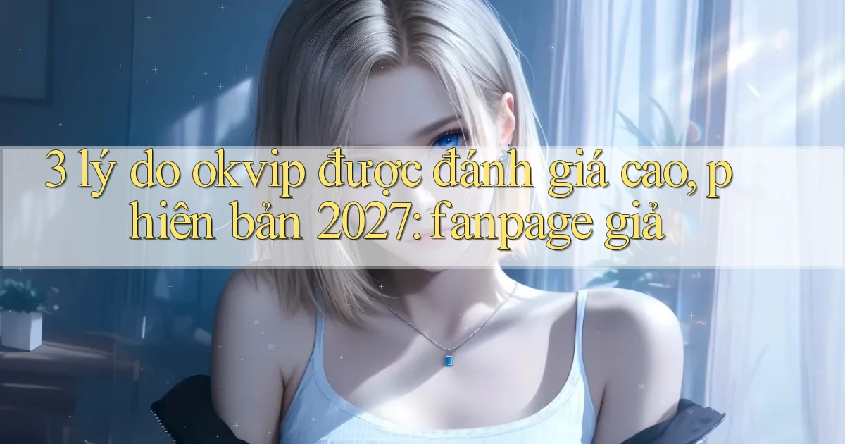 3 lý do okvip được đánh giá cao, phiên bản 2027 fanpage giả