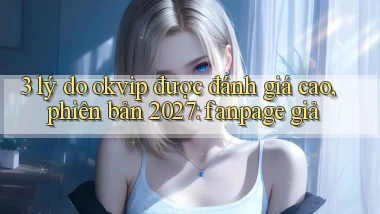 3 lý do okvip được đánh giá cao, phiên bản 2027 fanpage giả