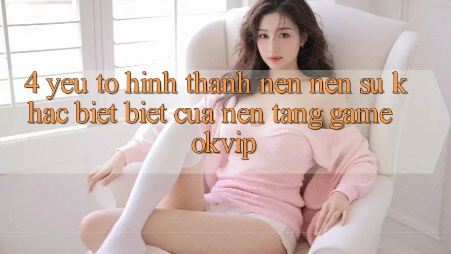 4. Yếu Tố Hình thành nên Nên Sự Khác biệt Biệt Của Nền tảng Game OKVIP 4. Yếu Tố Hình thành nên Nên Sự Khác biệt Biệt Của Nền tảng Game OKVIP