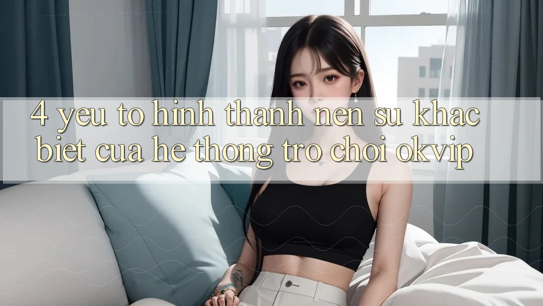 4. Yếu Tố Hình thành Nên Sự Khác Biệt Của Hệ thống Trò chơi OKVIP