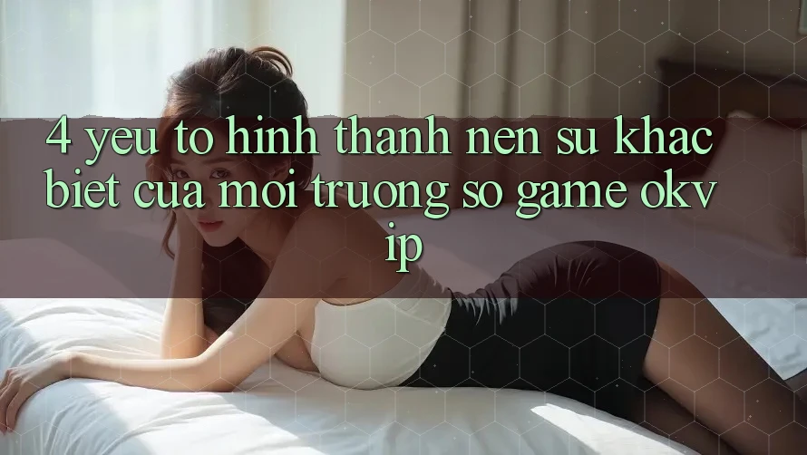 4. Yếu Tố Hình thành Nên Sự Khác biệt Của Môi trường số Game OKVIP 4. Yếu Tố Hình thành Nên Sự Khác biệt Của Môi trường số Game OKVIP