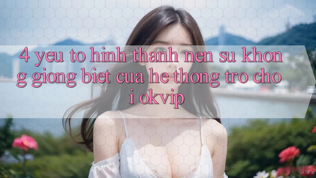 4. Yếu Tố Hình thành Nên Sự Không giống Biệt Của Hệ thống Trò chơi OKVIP