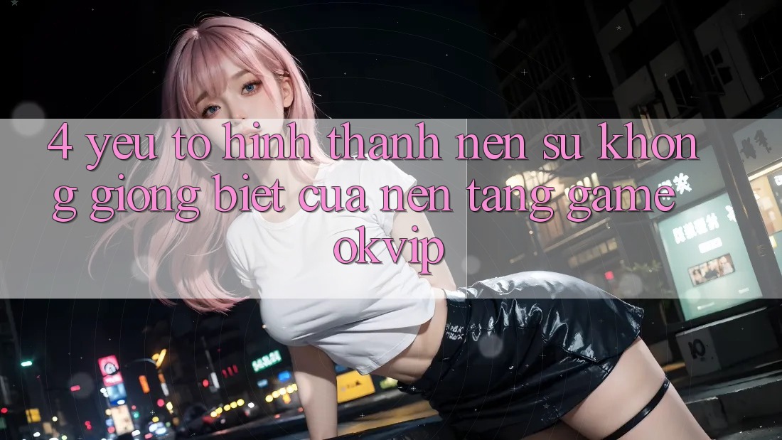 4. Yếu Tố Hình thành Nên Sự Không giống Biệt Của Nền Tảng Game OKVIP