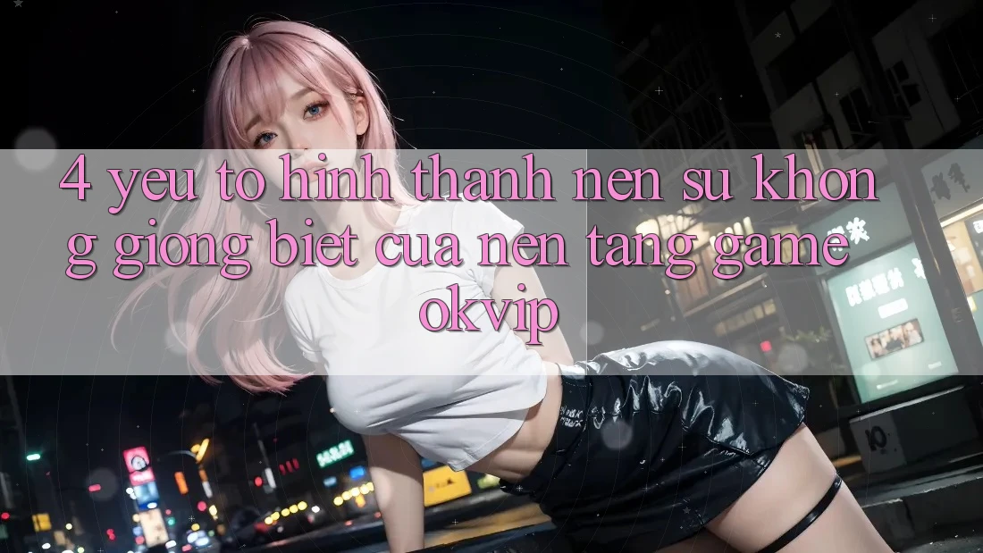 4. Yếu Tố Hình thành Nên Sự Không giống Biệt Của Nền Tảng Game OKVIP