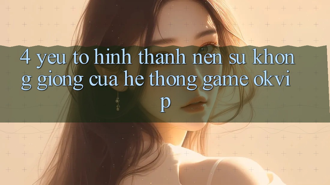 4. Yếu Tố Hình thành Nên Sự Không giống Của Hệ thống Game OKVIP