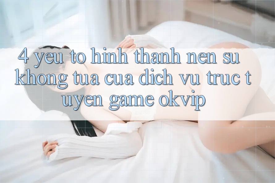 4. Yếu Tố Hình thành nên Sự Không tựa Của Dịch vụ trực tuyến Game OKVIP 4. Yếu Tố Hình thành nên Sự Không tựa Của Dịch vụ trực tuyến Game OKVIP