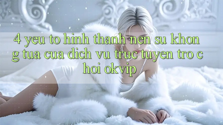 4. Yếu Tố Hình thành Nên Sự Không tựa Của Dịch vụ trực tuyến Trò chơi OKVIP