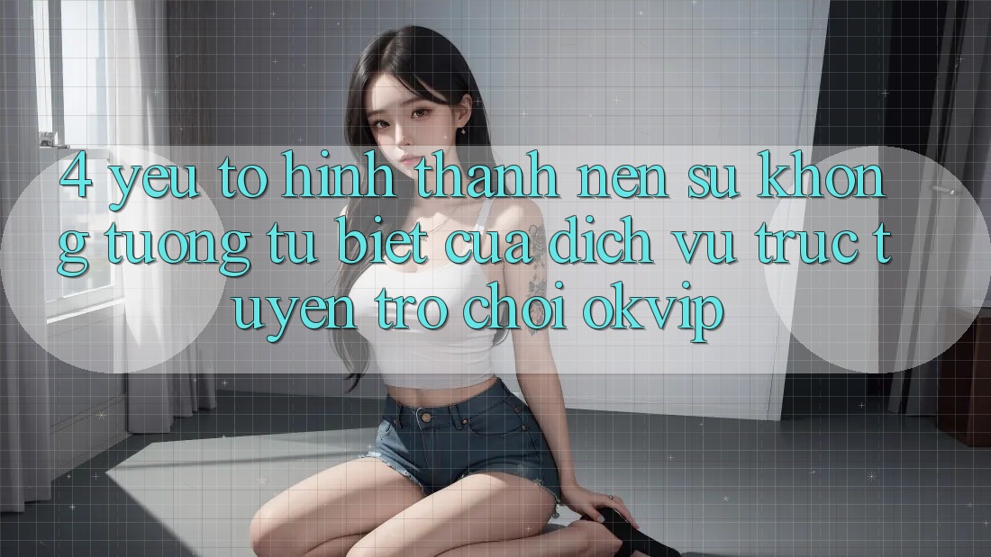4. Yếu Tố Hình thành Nên Sự Không tương tự Biệt Của Dịch vụ trực tuyến Trò chơi OKVIP