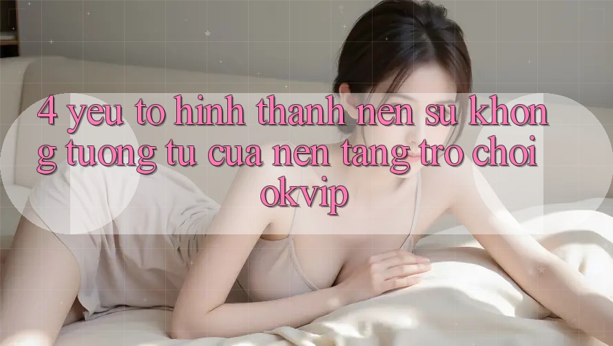 4. Yếu Tố Hình thành Nên Sự Không tương tự Của Nền Tảng Trò chơi OKVIP