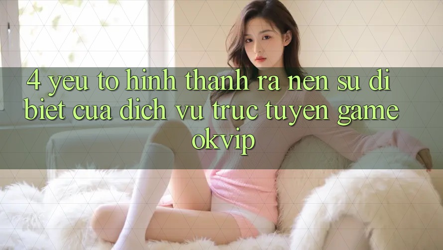 4. Yếu Tố Hình thành ra Nên Sự Dị biệt Của Dịch vụ trực tuyến Game OKVIP