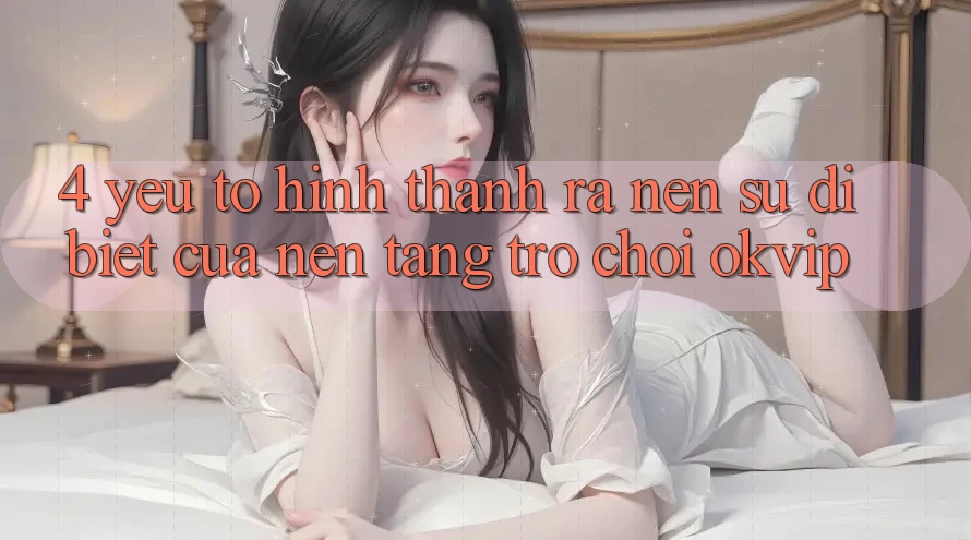 4. Yếu Tố Hình thành ra Nên Sự Dị biệt Của Nền Tảng Trò chơi OKVIP