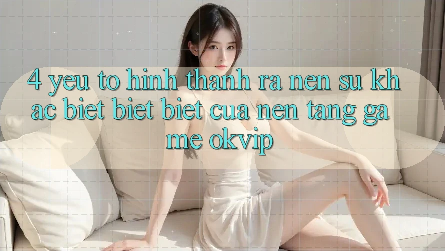 4. Yếu Tố Hình thành ra Nên Sự Khác biệt biệt Biệt Của Nền tảng Game OKVIP