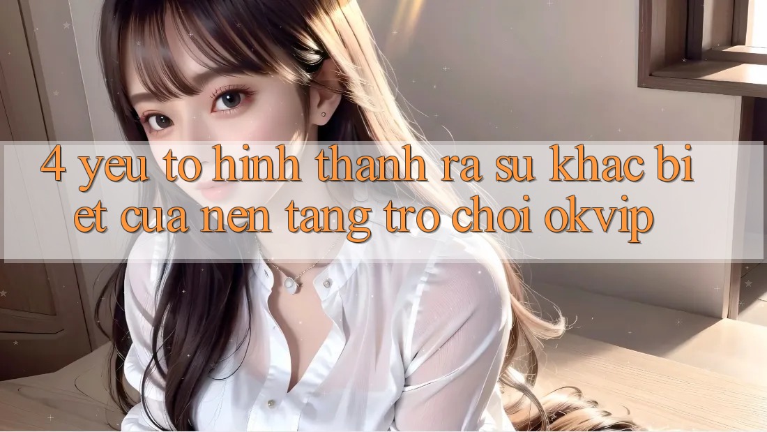 4. Yếu Tố Hình thành ra Sự Khác biệt Của Nền Tảng Trò chơi OKVIP