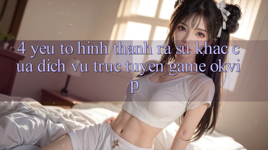 4. Yếu Tố Hình thành ra Sự Khác Của Dịch vụ trực tuyến Game OKVIP