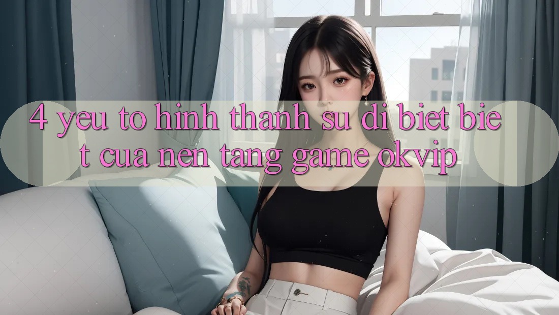 4. Yếu Tố Hình thành Sự Dị biệt Biệt Của Nền tảng Game OKVIP 4. Yếu Tố Hình thành Sự Dị biệt Biệt Của Nền tảng Game OKVIP