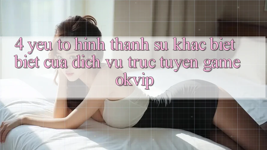 4. Yếu Tố Hình thành Sự Khác biệt biệt Của Dịch vụ trực tuyến Game OKVIP