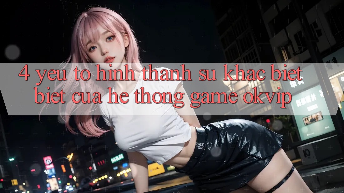 4. Yếu Tố Hình thành Sự Khác biệt Biệt Của Hệ thống Game OKVIP