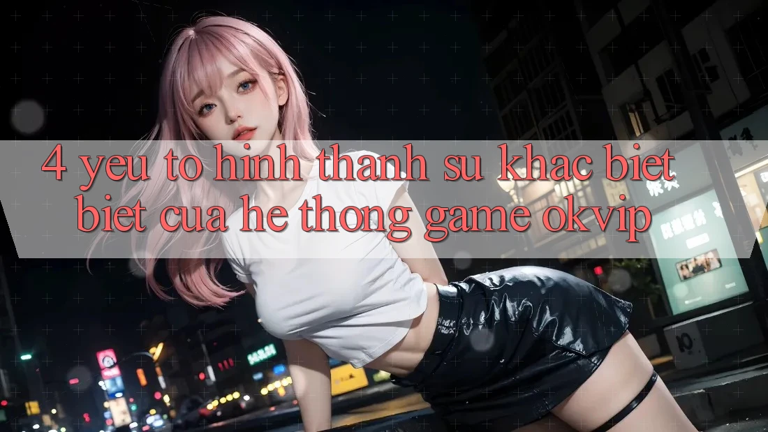 4. Yếu Tố Hình thành Sự Khác biệt Biệt Của Hệ thống Game OKVIP 4. Yếu Tố Hình thành Sự Khác biệt Biệt Của Hệ thống Game OKVIP