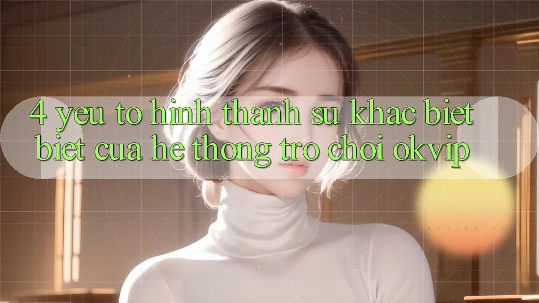 4. Yếu Tố Hình thành Sự Khác biệt Biệt Của Hệ thống Trò chơi OKVIP