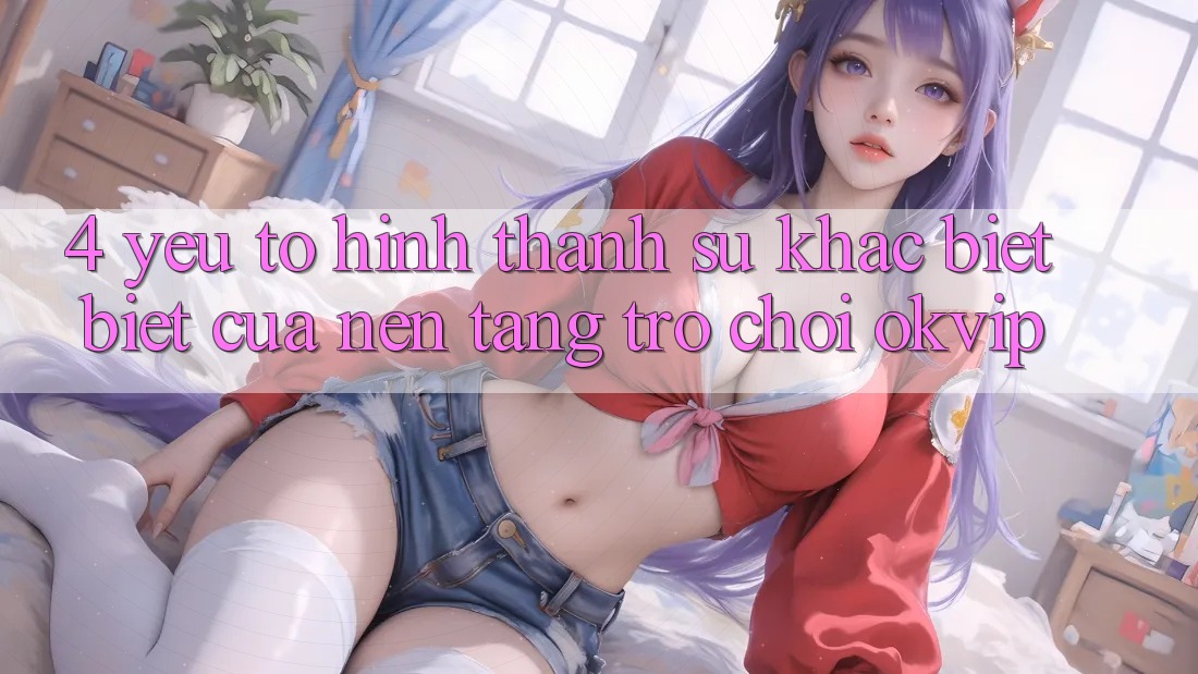4. Yếu Tố Hình thành Sự Khác biệt Biệt Của Nền Tảng Trò chơi OKVIP 4. Yếu Tố Hình thành Sự Khác biệt Biệt Của Nền Tảng Trò chơi OKVIP