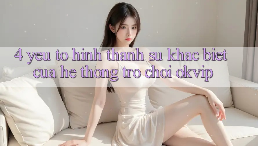 4. Yếu Tố Hình thành Sự Khác Biệt Của Hệ thống Trò chơi OKVIP 4. Yếu Tố Hình thành Sự Khác Biệt Của Hệ thống Trò chơi OKVIP