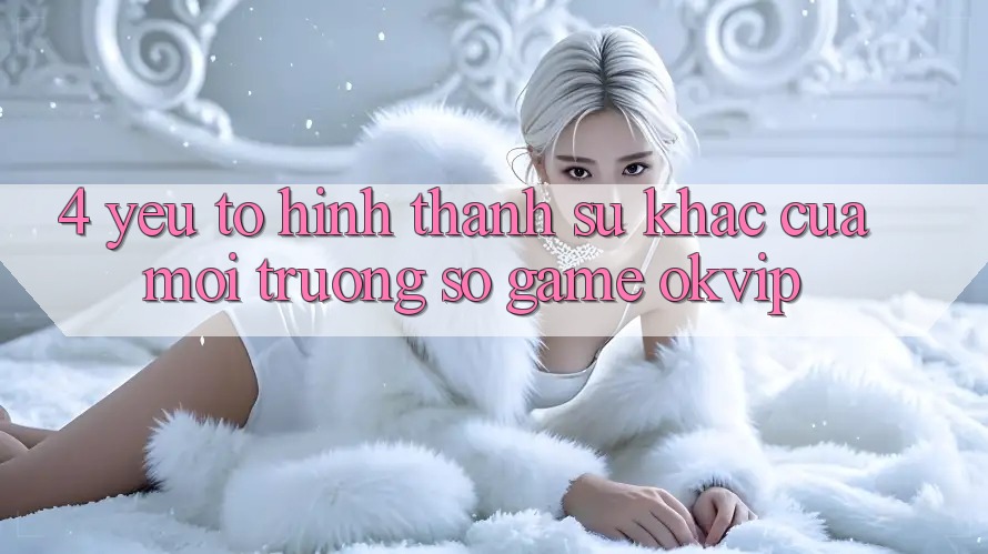 4. Yếu Tố Hình thành Sự Khác Của Môi trường số Game OKVIP 4. Yếu Tố Hình thành Sự Khác Của Môi trường số Game OKVIP