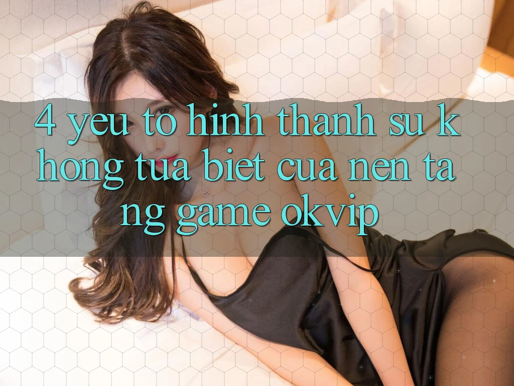 4. Yếu Tố Hình thành Sự Không tựa Biệt Của Nền Tảng Game OKVIP 4. Yếu Tố Hình thành Sự Không tựa Biệt Của Nền Tảng Game OKVIP