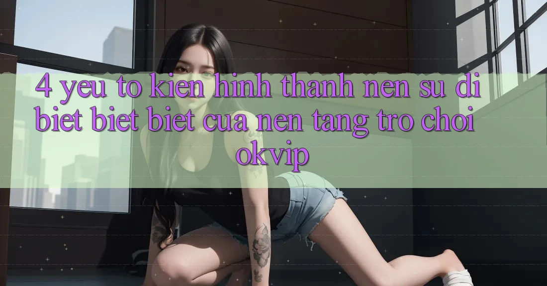 4. Yếu Tố Kiến hình thành nên Sự Dị biệt biệt Biệt Của Nền Tảng Trò chơi OKVIP 4. Yếu Tố Kiến hình thành nên Sự Dị biệt biệt Biệt Của Nền Tảng Trò chơi OKVIP