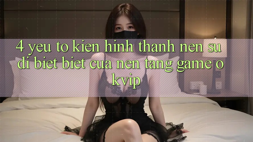 4. Yếu Tố Kiến hình thành Nên Sự Dị biệt Biệt Của Nền Tảng Game OKVIP 4. Yếu Tố Kiến hình thành Nên Sự Dị biệt Biệt Của Nền Tảng Game OKVIP