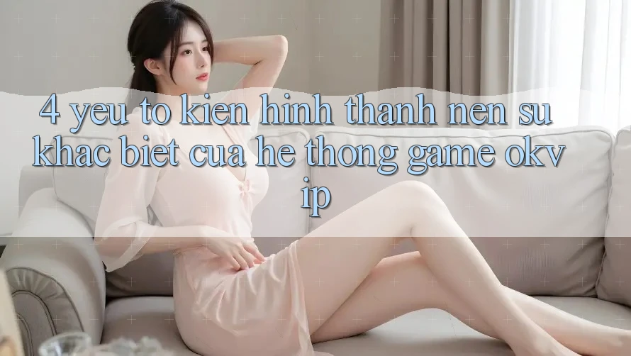 4. Yếu Tố Kiến hình thành Nên Sự Khác Biệt Của Hệ thống Game OKVIP