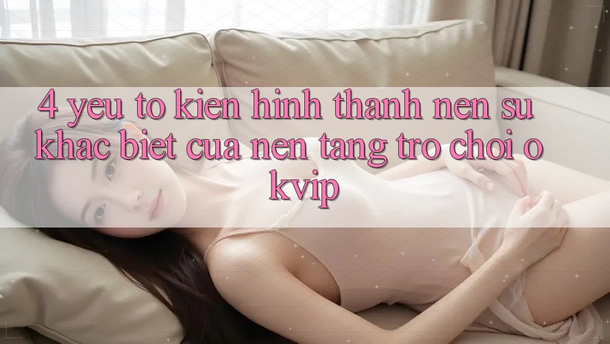 4. Yếu Tố Kiến hình thành Nên Sự Khác biệt Của Nền Tảng Trò chơi OKVIP 4. Yếu Tố Kiến hình thành Nên Sự Khác biệt Của Nền Tảng Trò chơi OKVIP