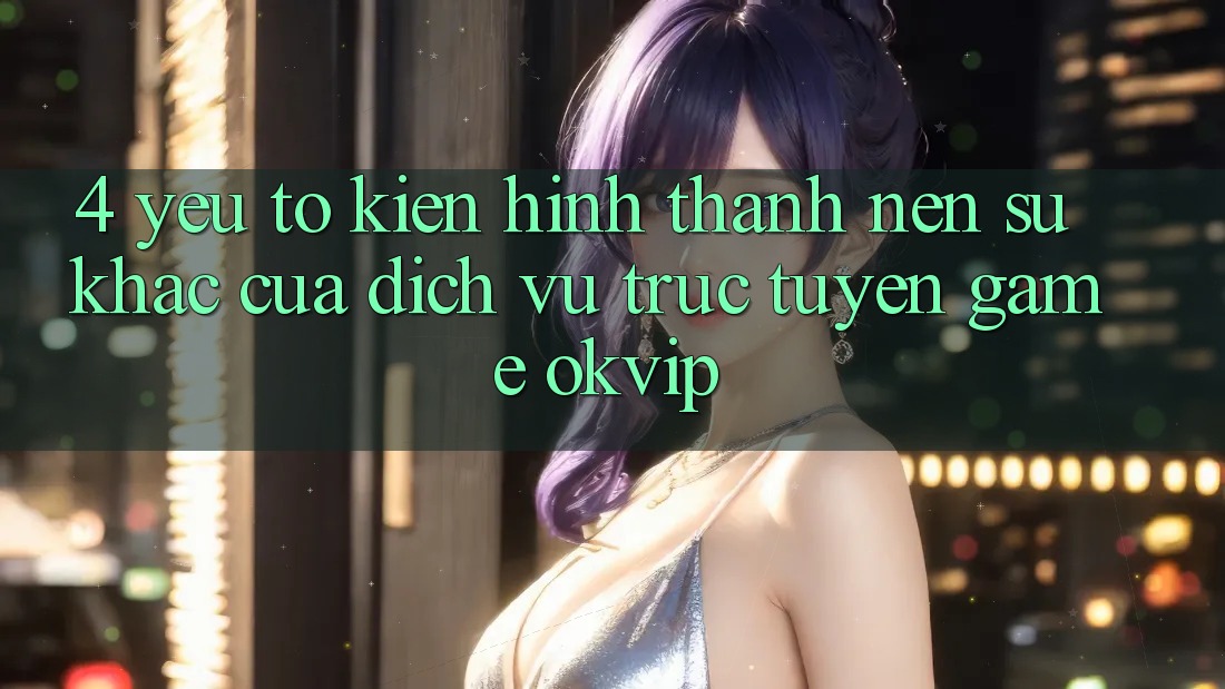 4. Yếu Tố Kiến hình thành Nên Sự Khác Của Dịch vụ trực tuyến Game OKVIP