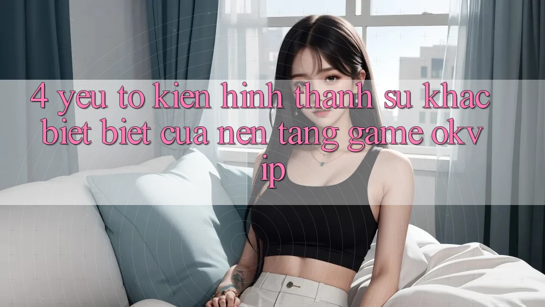 4. Yếu Tố Kiến hình thành Sự Khác biệt Biệt Của Nền tảng Game OKVIP 4. Yếu Tố Kiến hình thành Sự Khác biệt Biệt Của Nền tảng Game OKVIP