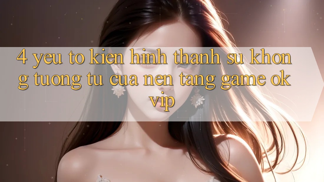 4. Yếu Tố Kiến hình thành Sự Không tương tự Của Nền Tảng Game OKVIP 4. Yếu Tố Kiến hình thành Sự Không tương tự Của Nền Tảng Game OKVIP