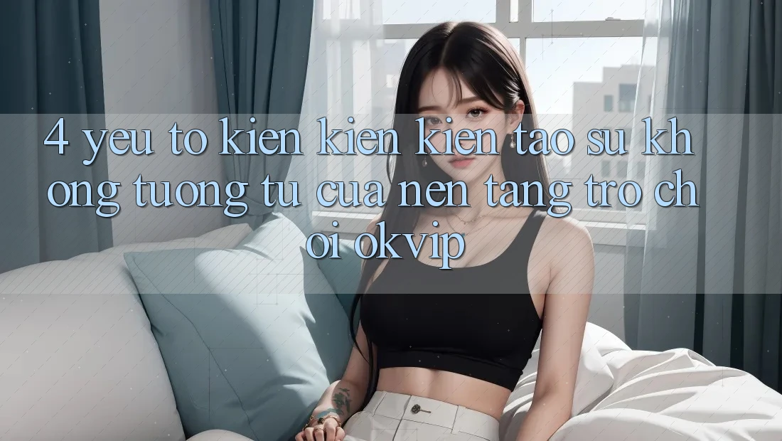 4. Yếu Tố Kiến kiến kiến tạo Sự Không tương tự Của Nền Tảng Trò chơi OKVIP 4. Yếu Tố Kiến kiến kiến tạo Sự Không tương tự Của Nền Tảng Trò chơi OKVIP