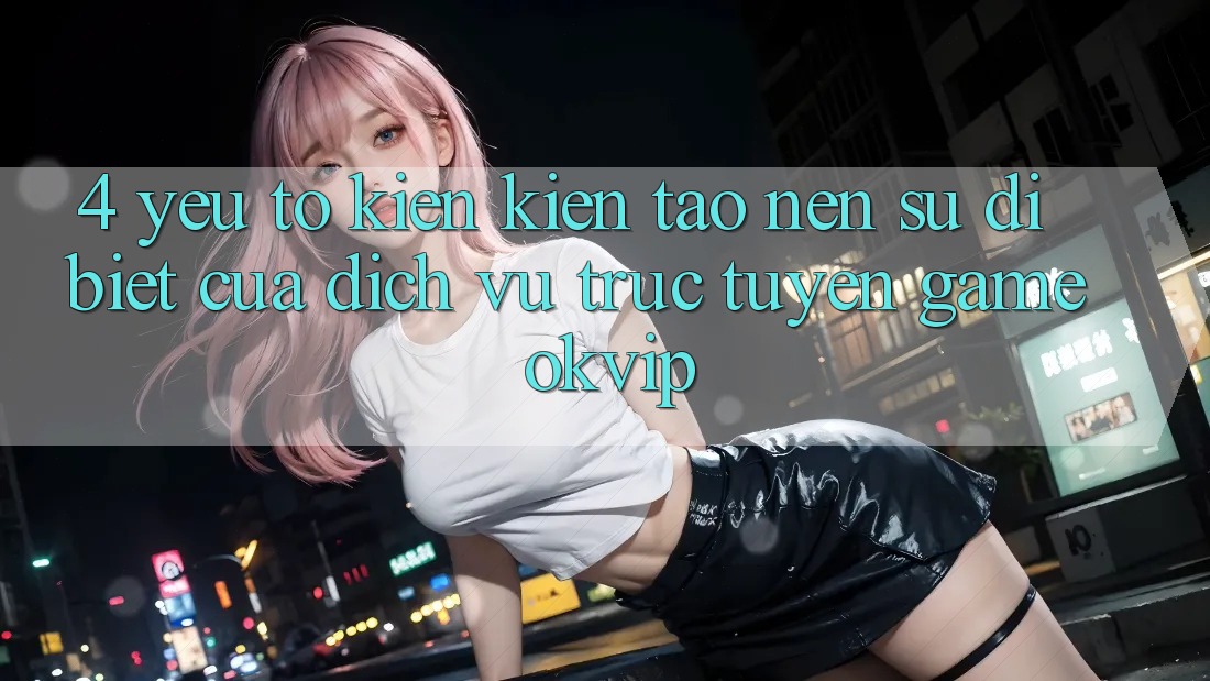 4. Yếu Tố Kiến kiến tạo nên Sự Dị biệt Của Dịch vụ trực tuyến Game OKVIP