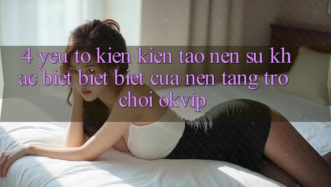 4. Yếu Tố Kiến kiến tạo nên Sự Khác biệt biệt Biệt Của Nền Tảng Trò chơi OKVIP