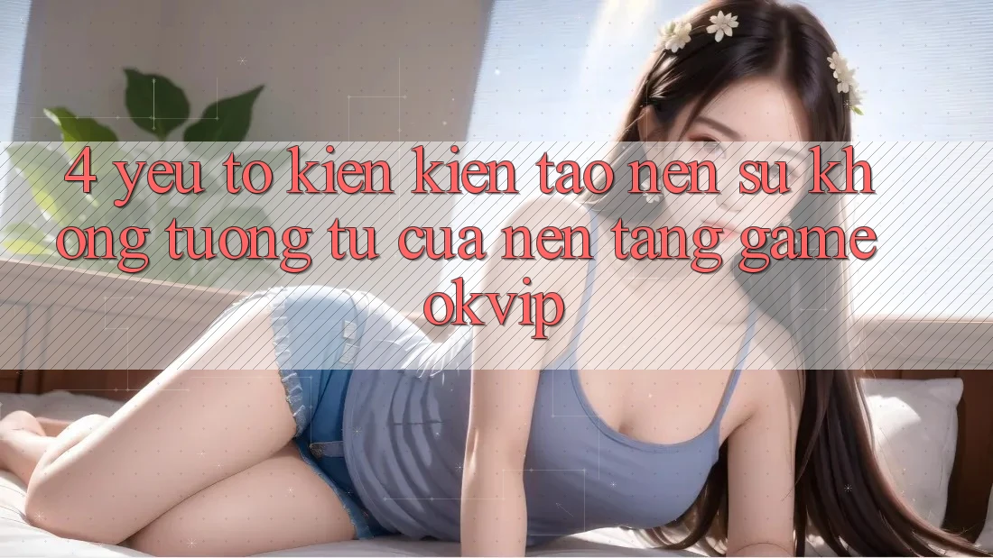 4. Yếu Tố Kiến kiến tạo Nên Sự Không tương tự Của Nền Tảng Game OKVIP 4. Yếu Tố Kiến kiến tạo Nên Sự Không tương tự Của Nền Tảng Game OKVIP