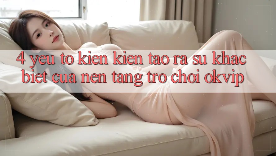 4. Yếu Tố Kiến kiến tạo ra Sự Khác Biệt Của Nền Tảng Trò chơi OKVIP