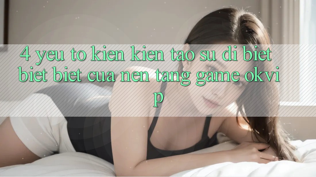 4. Yếu Tố Kiến kiến tạo Sự Dị biệt biệt Biệt Của Nền Tảng Game OKVIP