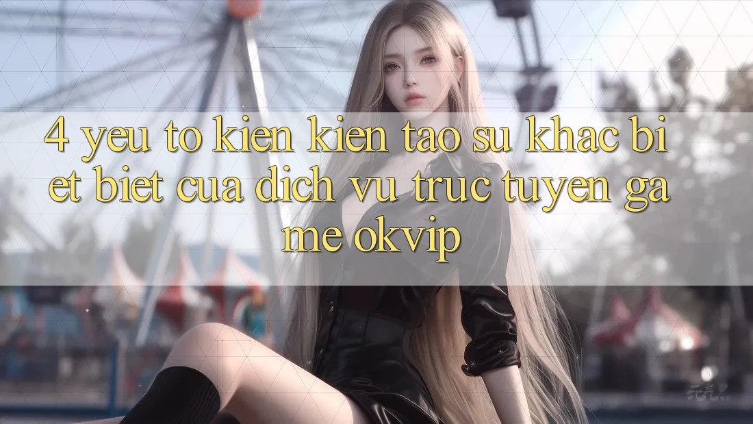 4. Yếu Tố Kiến kiến tạo Sự Khác biệt Biệt Của Dịch vụ trực tuyến Game OKVIP 4. Yếu Tố Kiến kiến tạo Sự Khác biệt Biệt Của Dịch vụ trực tuyến Game OKVIP