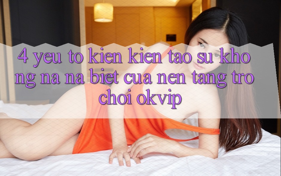 4. Yếu Tố Kiến kiến tạo Sự Không na ná Biệt Của Nền Tảng Trò chơi OKVIP